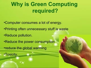 Why is Green Computing
required?
•Computer consumes a lot of energy.
•Printing often unnecessary stuff is waste
•Reduce pollution.
•Reduce the power consumption
•reduce the global warming
•Toxicity.
.
 