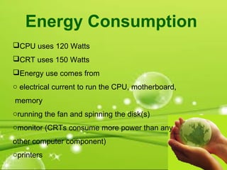 CPU uses 120 Watts
CRT uses 150 Watts
Energy use comes from
o electrical current to run the CPU, motherboard,
memory
orunning the fan and spinning the disk(s)
omonitor (CRTs consume more power than any
other computer component)
oprinters
Energy Consumption
 