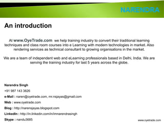 At www.OyeTrade.com we help training industry to convert their traditional learning 
techniques and class room courses into e Learning with modern technologies in market. Also 
rendering services as technical consultant to growing organisations in the market. 
We are a team of independent web and eLearning professionals based in Delhi, India. We are 
www.oyetrade.com 
An introduction 
serving the training industry for last 5 years across the globe. 
Narendra Singh 
+91 987 143 3826 
e-Mail : naren@oyetrade.com, mr.nsjayas@gmail.com 
Web : www.oyetrade.com 
Blog : http://narensjayas.blogspot.com 
LinkedIn : http://in.linkedin.com/in/imnarendrasingh 
Skype : nandu3685 
 