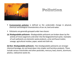  Environmental pollution is defined as the undesirable change in physical,
chemical and biological characteristics of our air, land and water.
 Pollutants are generally grouped under two classes:
(a) Biodegradable pollutants - Biodegradable pollutants are broken down by the
activity of micro-organisms and enter into the biogeochemical cycles. Examples
of such pollutants are domestic waste products, urine and faucal matter,
sewage, agricultural residue, paper, wood and cloth etc.
(b) Non- Biodegradable pollutants - Non-biodegradable pollutants are stronger
chemical bondage, do not break down into simpler and harmless products. These
include various insecticides and other pesticides, mercury, lead, arsenic, aluminum,
plastics, radioactive waste etc.
 