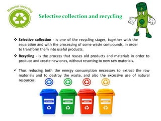 Selective collection and recycling
 Selective collection - is one of the recycling stages, together with the
separation and with the processing of some waste compounds, in order
to transform them into useful products.
 Recycling - is the process that reuses old products and materials in order to
produce and create new ones, without resorting to new raw materials.
 Thus reducing both the energy consumption necessary to extract the raw
materials and to destroy the waste, and also the excessive use of natural
resources.
 