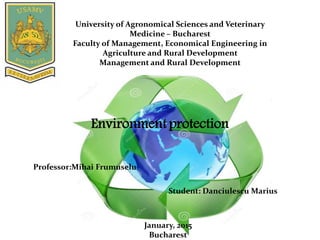 University of Agronomical Sciences and Veterinary
Medicine – Bucharest
Faculty of Management, Economical Engineering in
Agriculture and Rural Development
Management and Rural Development
Student: Danciulescu Marius
Professor:Mihai Frumuselu
January, 2015
Bucharest
Environmentprotection
 