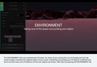 The ENVIRONMENT tab is an essential part of Create. For those of you coming from an art background, this tab
would roughly constitute the negative space of your scene. Everything surrounding your 3D objects is defined here,
and it can also have a lot of influence of how your objects are shown. We'll start by opening the ENVIRONMENT tab.
ENVIRONMENT
Taking care of the space surrounding your object
 