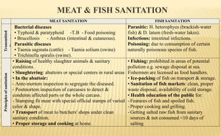 MEAT & FISH SANITATION
MEAT SANITATION FISH SANITATION
Transmitted
diseases
Bacterial diseases
• Typhoid & paratyphoid -T.B - Food poisoning
• Brucellosis - Anthrax (intestinal & cutaneous).
Parasitic diseases
• Taenia saginata (cattle) - Taenia solium (swine)
• Trichinella spiralis (swine).
Parasitic: H. heterophyes (brackish-water
fish) & D. latum (fresh-water lakes).
Infectious: intestinal infections.
Poisoning: due to consumption of certain
naturally poisonous species of fish.
Principlesofsanitation
• Raising of healthy slaughter animals & sanitary
conditions.
• Slaughtering: abattoirs or special centers in rural areas
• In the abattoir:
- Ante-mortem inspection to segregate the diseased.
- Postmortem inspection of carcasses to detect &
condemn affected parts or the whole carcass.
- Stamping fit meat with special official stamps of varied
color & shape.
• Transport of meat to butchers' shops under clean
sanitary condition.
• Proper storage and cooking at home.
• Fishing: prohibited in areas of potential
pollution e.g. sewage disposal at sea.
Fishermen are licensed as food handlers.
• Ice-packing of fish on transport & storage.
• Sanitation of fish markets: clean, proper
waste disposal, availability of cold storage.
• Health education of the public for:
- Features of fish and spoiled fish.
- Proper cooking and grilling.
- Getting salted raw fish from sanitary
sources & not consumed <10 days of
salting
 