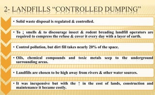 2- LANDFILLS “CONTROLLED DUMPING”
• Solid waste disposal is regulated & controlled.
• To ↓ smells & to discourage insect & rodent breading landfill operators are
required to compress the refuse & cover it every day with a layer of earth.
• Control pollution, but dirt fill takes nearly 20% of the space.
• Oils, chemical compounds and toxic metals seep to the underground
surrounding areas.
• Landfills are chosen to be high away from rivers & other water sources.
• It was inexpensive but with the ↑ in the cost of lands, construction and
maintenance it became costly.
 