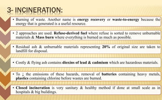 3- INCINERATION:
• Burning of waste. Another name is energy recovery or waste-to-energy because the
energy that is generated is a useful resource.
• 2 approaches are used. Refuse-derived fuel where refuse is sorted to remove unburnable
materials & Mass burn where everything is burned as much as possible.
• Residual ash & unburnable materials representing 20% of original size are taken to
landfill for disposal.
• Costly & flying ash contains dioxins of lead & cadmium which are hazardous materials.
• To ↓ the emissions of these hazards, removal of batteries containing heavy metals,
plastics containing chlorine before wastes are burned.
• Closed incineration is very sanitary & healthy method if done at small scale as in
hospitals & big buildings.
 