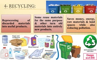 4- RECYCLING:
Reprocessing of
discarded materials
into useful products.
Some reuse materials
for the same purpose
& other turn old
materials into entirely
new products.
Saves money, energy,
raw materials & land
spaces while also
reducing pollution.
 