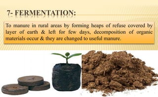 7- FERMENTATION:
To manure in rural areas by forming heaps of refuse covered by
layer of earth & left for few days, decomposition of organic
materials occur & they are changed to useful manure.
 