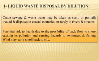 1- LIQUID WASTE DISPOSAL BY DILUTION:
Crude sewage & waste water may be taken as such, or partially
treated & disposes in coastal countries, or rarely in rivers & streams.
Potential risk to health due to the possibility of back flow to shore,
causing its pollution and causing hazards to swimmers & fishing.
Wind may carry smell back to city.
 