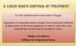 2- LIQUID WASTE DISPOSAL BY TREATMENT:
It is the method used in most cities of Egypt.
Separation of suspended matter (sludge) from liquid part (effluent)
& destruction of all micro-organisms in order to end with a safe
material that can be used for economic values.
Sludge as fertilizers
Effluent for irrigation of farm.
 