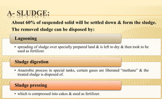 A- SLUDGE:
- About 60% of suspended solid will be settled down & form the sludge.
- The removed sludge can be disposed by:
• spreading of sludge over specially prepared land & is left to dry & then took to be
used as fertilizer.
Lagooning
• Anaerobic process in special tanks, certain gases are liberated “methane” & the
treated sludge is disposed of.
Sludge digestion
• which is compressed into cakes & used as fertilizer.
Sludge pressing
 