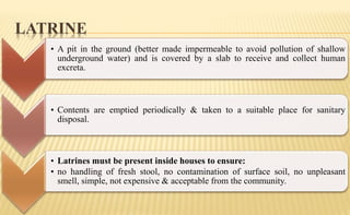 LATRINE
• A pit in the ground (better made impermeable to avoid pollution of shallow
underground water) and is covered by a slab to receive and collect human
excreta.
• Contents are emptied periodically & taken to a suitable place for sanitary
disposal.
• Latrines must be present inside houses to ensure:
• no handling of fresh stool, no contamination of surface soil, no unpleasant
smell, simple, not expensive & acceptable from the community.
 