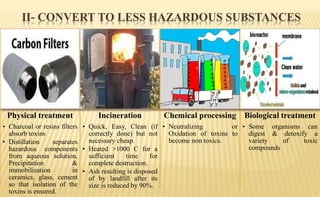 II- CONVERT TO LESS HAZARDOUS SUBSTANCES
Physical treatment
• Charcoal or resins filters
absorb toxins
• Distillation separates
hazardous components
from aqueous solution,
Precipitation &
immobilization in
ceramics, glass, cement
so that isolation of the
toxins is ensured.
Incineration
• Quick, Easy, Clean (if
correctly done) but not
necessary cheap.
• Heated >1000 C for a
sufficient time for
complete destruction.
• Ash resulting is disposed
of by landfill after its
size is reduced by 90%.
Chemical processing
• Neutralizing or
Oxidation of toxins to
become non toxics.
Biological treatment
• Some organisms can
digest & detoxify a
variety of toxic
compounds
 