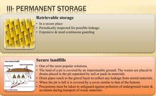 III- PERMANENT STORAGE
Retrievable storage
• In a secure place
• Periodically inspected for possible leakage.
• Expensive & need continuous guarding
Secure landfills
• One of the most popular solutions.
• The land of a pit is covered by an impermeable ground. The wastes are placed in
drums placed in the pit separated by soil or pack-in materials.
• Drain pipes reach to the gravel layer to collect any leakage from stored materials.
• When the pit is full it is covered by a cover similar to that of the bottom.
• Precautions must be taken to safeguard against pollution of underground water &
accidents during transport of waste materials.
 