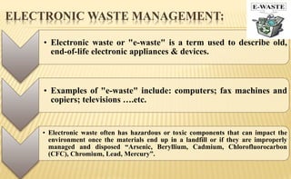 ELECTRONIC WASTE MANAGEMENT:
• Electronic waste or "e-waste" is a term used to describe old,
end-of-life electronic appliances & devices.
• Examples of "e-waste" include: computers; fax machines and
copiers; televisions ….etc.
• Electronic waste often has hazardous or toxic components that can impact the
environment once the materials end up in a landfill or if they are improperly
managed and disposed “Arsenic, Beryllium, Cadmium, Chlorofluorocarbon
(CFC), Chromium, Lead, Mercury”.
 