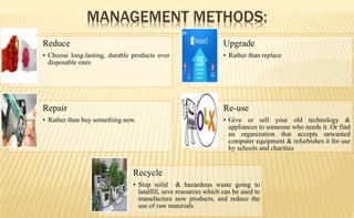 Reduce
• Choose long-lasting, durable products over
disposable ones
Upgrade
• Rather than replace
Repair
• Rather than buy something new.
Re-use
• Give or sell your old technology &
appliances to someone who needs it. Or find
an organization that accepts unwanted
computer equipment & refurbishes it for use
by schools and charities
Recycle
• Stop solid & hazardous waste going to
landfill, save resources which can be used to
manufacture new products, and reduce the
use of raw materials
MANAGEMENT METHODS:
 