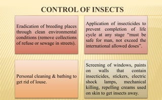 CONTROL OF INSECTS
Eradication of breeding places
through clean environmental
conditions (remove collections
of refuse or sewage in streets).
Application of insecticides to
prevent completion of life
cycle at any stage “must be
safe for man, not exceed the
international allowed doses”.
Personal cleaning & bathing to
get rid of louse.
Screening of windows, paints
on walls that contain
insecticides, stickers, electric
shock lamps, mechanical
killing, repelling creams used
on skin to get insects away.
 