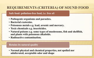 REQUIREMENTS (CRITERIA) OF SOUND FOOD
• Pathogenic organisms and parasites.
• Bacterial exotoxins.
• Poisonous metals e.g. lead, arsenic and mercury.
• Toxic chemicals e.g. insecticides.
• Natural poisons e.g. some types of mushrooms, fish and shellfish,
and plants with poisonous alkaloids.
• Radioactive contamination.
Safe food: pollution-free food, i.e. free of:
• Normal physical and chemical properties, not spoiled nor
adulterated, acceptable odor and shape
Retains its natural quality
 