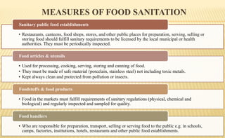 MEASURES OF FOOD SANITATION
• Restaurants, canteens, food shops, stores, and other public places for preparation, serving, selling or
storing food should fulfill sanitary requirements to be licensed by the local municipal or health
authorities. They must be periodically inspected.
Sanitary public food establishments
• Used for processing, cooking, serving, storing and canning of food.
• They must be made of safe material (porcelain, stainless steel) not including toxic metals.
• Kept always clean and protected from pollution or insects.
Food articles & utensils
• Food in the markets must fulfill requirements of sanitary regulations (physical, chemical and
biological) and regularly inspected and sampled for quality.
Foodstuffs & food products
• Who are responsible for preparation, transport, selling or serving food to the public e.g. in schools,
camps, factories, institutions, hotels, restaurants and other public food establishments.
Food handlers
 
