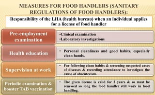 MEASURES FOR FOOD HANDLERS (SANITARY
REGULATIONS OF FOOD HANDLERS):
Responsibility of the LHA (health bureau) when an individual applies
for a license of food handler
•Clinical examination
•Laboratory investigations
Pre-employment
examination
• Personal cleanliness and good habits, especially
clean hands.Health education
• For following clean habits & screening suspected cases
of diseases & recording attendance to investigate the
cause of absenteeism.
Supervision at work
• The given license is valid for 2 years & so must be
renewed so long the food handler still work in food
handling.
Periodic examination &
booster TAB vaccination
 