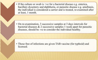 • If the culture or swab is +ve for a bacterial disease e.g. enterica,
bacillary dysentery and diphtheria, or parasitic disease e.g. amebiasis,
the individual is considered a carrier and is treated, re-examined after
at least, 1 month.
• On re-examination, 3 successive samples at 3 days intervals for
bacterial diseases & 2 successive samples 1 week apart for parasitic
diseases, should be -ve to consider the individual healthy.
• Those free of infections are given TAB vaccine (for typhoid) and
licensed.
 