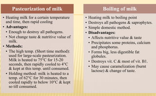 Pasteurization of milk
• Heating milk for a certain temperature
and time, then rapid cooling
• Advantages:
• Enough to destroy all pathogens.
• Not change taste & nutritive value of
milk.
• Methods:
• The high temp. (Short time method):
used for large-scale pasteurization.
Milk is heated to 75°C for 15-20
seconds, then rapidly cooled to 4°C
& kept at this temp. until consumed.
• Holding method: milk is heated to a
temp. of 62°C for 30 minutes, then
cooled rapidly to below 10°C & kept
so till consumed.
Boiling of milk
• Heating milk to boiling point
• Destroys all pathogens & saprophytes.
• Simple domestic method.
• Disadvantages:
• Affects nutritive value & taste
• Precipitates some proteins, calcium
and phosphorus.
• Forms big, less digestible fat
globules.
• Destroys vit. C & most of vit. B1.
• May cause caramelization (burnt
lactose) & change of taste.
 