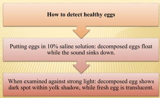 When examined against strong light: decomposed egg shows
dark spot within yolk shadow, while fresh egg is translucent.
Putting eggs in 10% saline solution: decomposed eggs float
while the sound sinks down.
How to detect healthy eggs
 