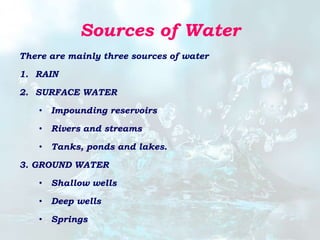 Sources of Water
There are mainly three sources of water
1. RAIN
2. SURFACE WATER
• Impounding reservoirs
• Rivers and streams
• Tanks, ponds and lakes.
3. GROUND WATER
• Shallow wells
• Deep wells
• Springs
 