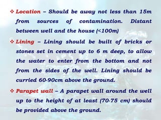  Location – Should be away not less than 15m
from sources of contamination. Distant
between well and the house (<100m)
 Lining – Lining should be built of bricks or
stones set in cement up to 6 m deep, to allow
the water to enter from the bottom and not
from the sides of the well. Lining should be
curried 60-90cm above the ground.
 Parapet wall – A parapet wall around the well
up to the height of at least (70-75 cm) should
be provided above the ground.
 