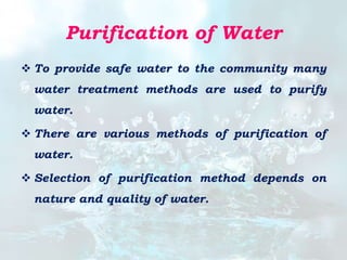 Purification of Water
 To provide safe water to the community many
water treatment methods are used to purify
water.
 There are various methods of purification of
water.
 Selection of purification method depends on
nature and quality of water.
 