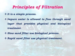 Principles of Filtration
 It is a simple process.
 Impure water is allowed to flow through sand
layer that provides physical and biological
treatment.
 Slow sand filter use biological process.
 Rapid sand filter use physical treatment.
 