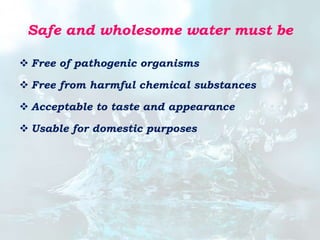 Safe and wholesome water must be
 Free of pathogenic organisms
 Free from harmful chemical substances
 Acceptable to taste and appearance
 Usable for domestic purposes
 