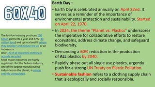 Earth Day :
• Earth Day is celebrated annually on April 22nd. It
serves as a reminder of the importance of
environmental protection and sustainability. Started
on April 22, 1970.
• In 2024, the theme "Planet vs. Plastics" underscores
the imperative for collaborative efforts to restore
ecosystems, address climate change, and safeguard
biodiversity.
• Demanding a 60% reduction in the production
of ALL plastics by 2040.
• Rapidly phase out all single use plastics, urgently
push for a strong UN Treaty on Plastic Pollution.
• Sustainable fashion refers to a clothing supply chain
that is ecologically and socially responsible.
The fashion industry produces 100
billion garments a year and 87% (40
million tons) end up in a landfill where
they smolder and pollute the air or an
incinerator.
Only 1% of all discarded clothing is
actually recycled.
Most major industries are highly
regulated. But the fashion industry,
one of the largest manufacturing
industries on the planet, is almost
entirely unregulated.
 