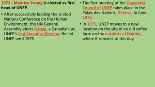 1972 : Maurice Strong is elected as first
head of UNEP.
• After successfully leading the United
Nations Conference on the Human
Environment, the UN General
Assembly elects Strong, a Canadian, as
UNEP’s first Executive Director. He led
UNEP until 1975
• The first meeting of the Governing
Council of UNEP takes place in the
Palais des Nations, Geneva, in June
1973.
• In 1975, UNEP moves to a new
location on the site of an old coffee
farm on the outskirts of Nairobi,
where it remains to this day.
 