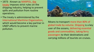 • 1973 : Known as MARPOL, the
treaty imposes strict rules on the
shipping industry, helping to prevent
spills and pollution from routine
operations.
• The treaty is administered by the
International Maritime Organization,
which would become a key partner in
UNEP efforts to prevent marine
pollution.
Means to transport more than 80% of
global trade by volume. Shipping is a key
user of the oceans, delivering essential
goods and commodities, taking ferry
passengers to their destinations and
carrying millions of tourists on cruises.
 