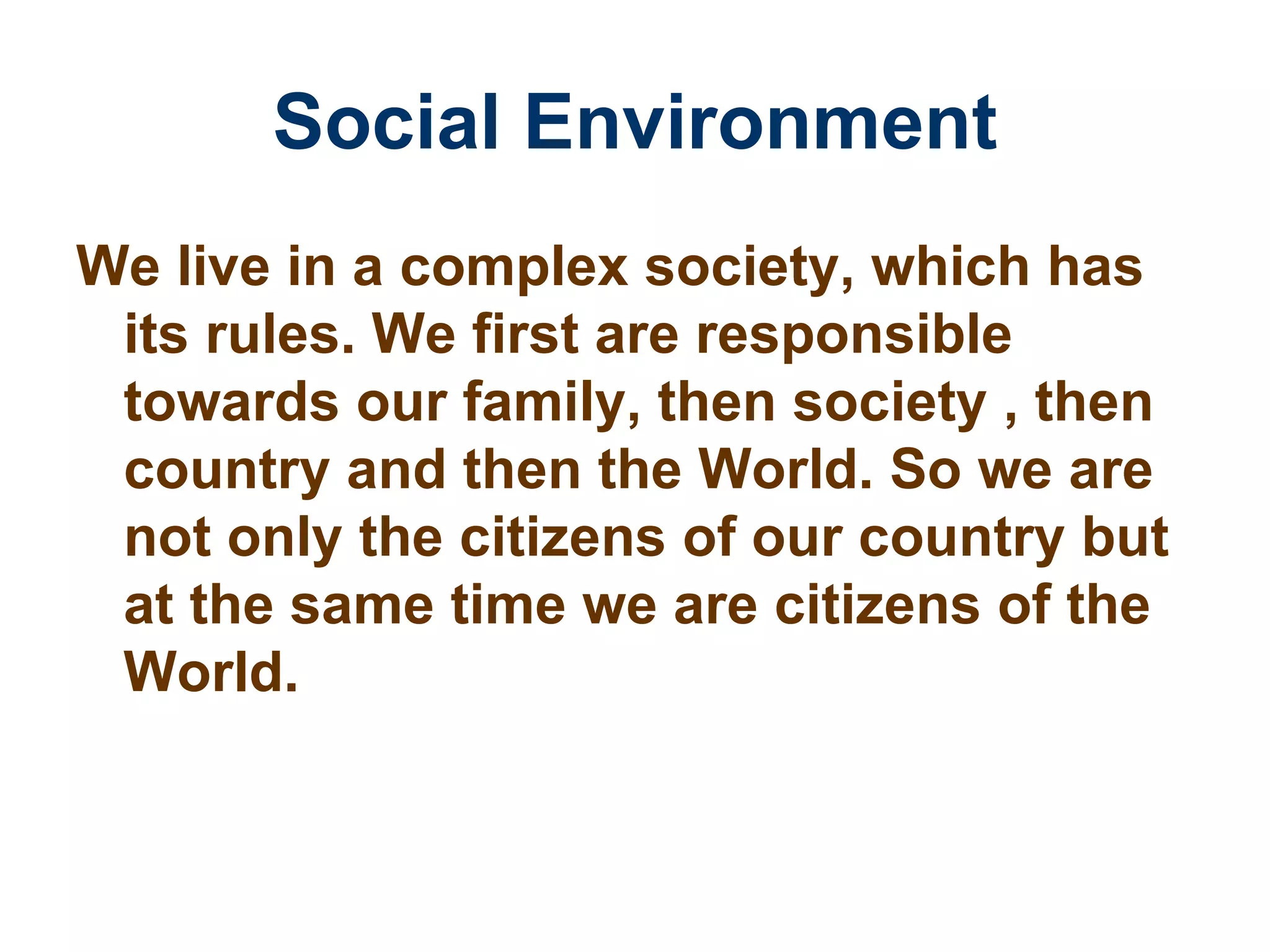 Social Environment We live in a complex society, which has its rules. We first are responsible towards our family, then society , then country and then the World. So we are not only the citizens of our country but at the same time we are citizens of the World. 