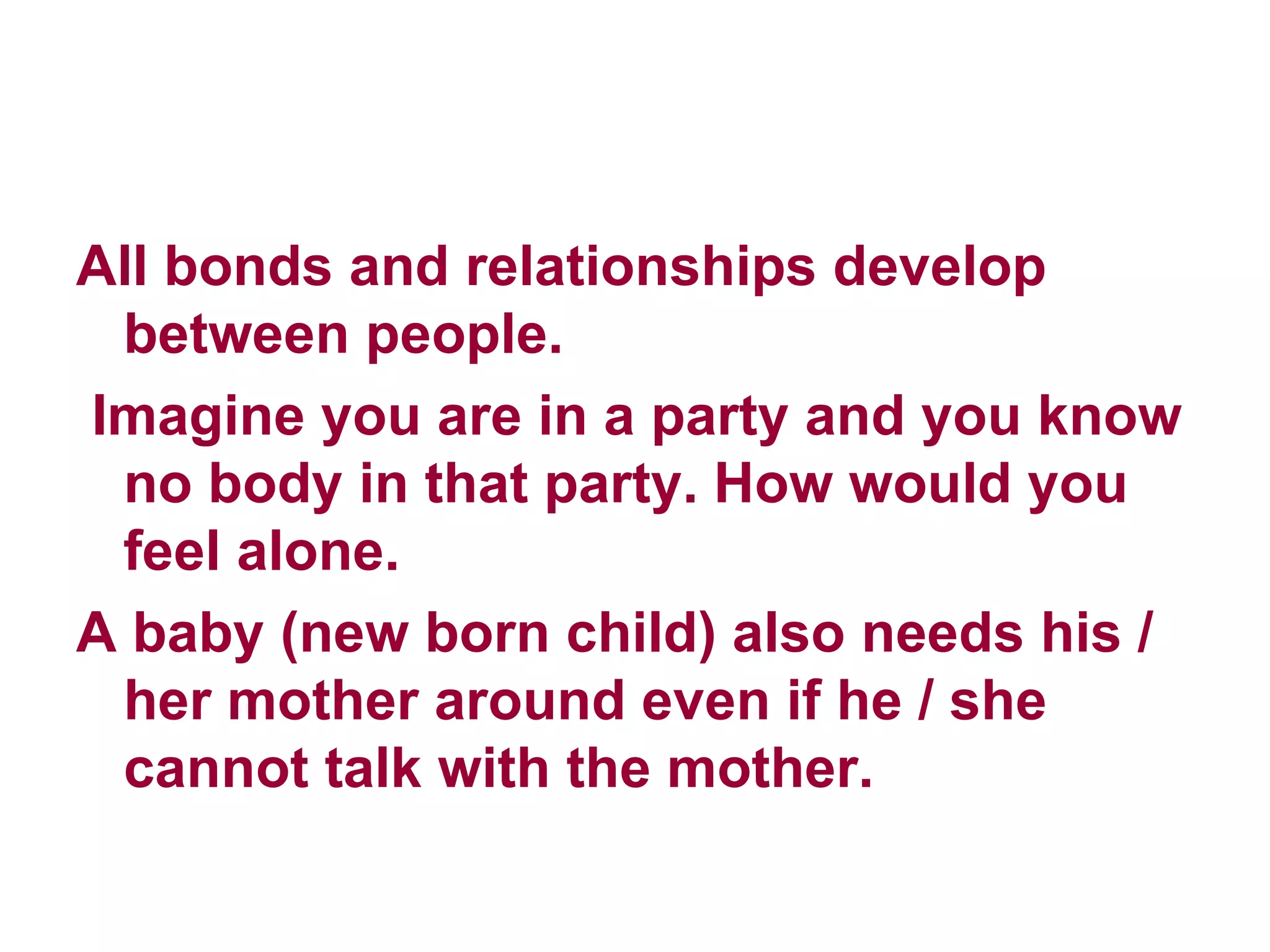 All bonds and relationships develop between people. Imagine you are in a party and you know no body in that party. How would you feel alone. A baby (new born child) also needs his / her mother around even if he / she cannot talk with the mother. 