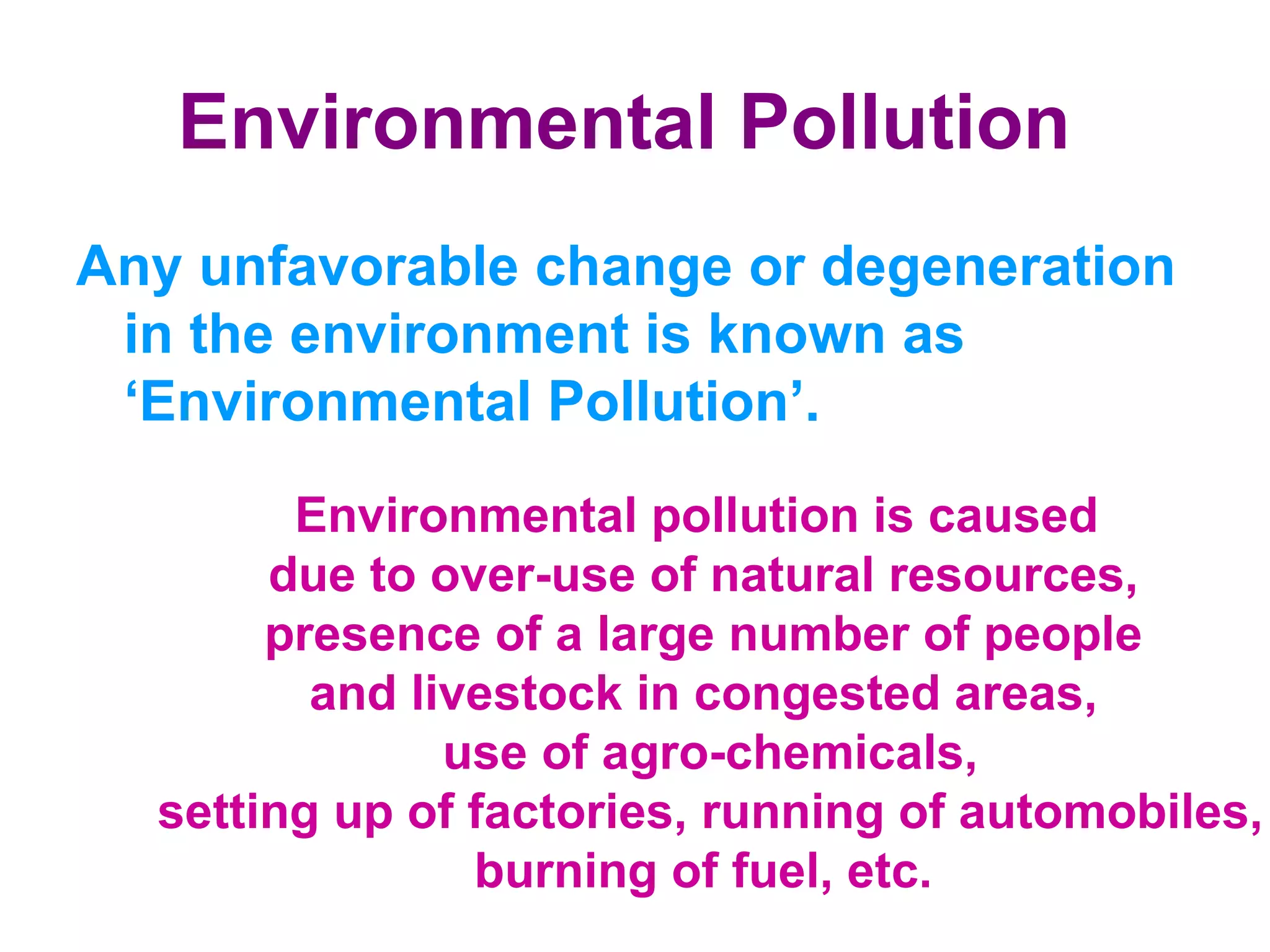 Environmental Pollution   Any unfavorable change or degeneration in the environment is known as ‘Environmental Pollution’.  Environmental pollution is caused  due to over-use of natural resources, presence of a large number of people  and livestock in congested areas, use of agro-chemicals, setting up of factories, running of automobiles, burning of fuel, etc.  
