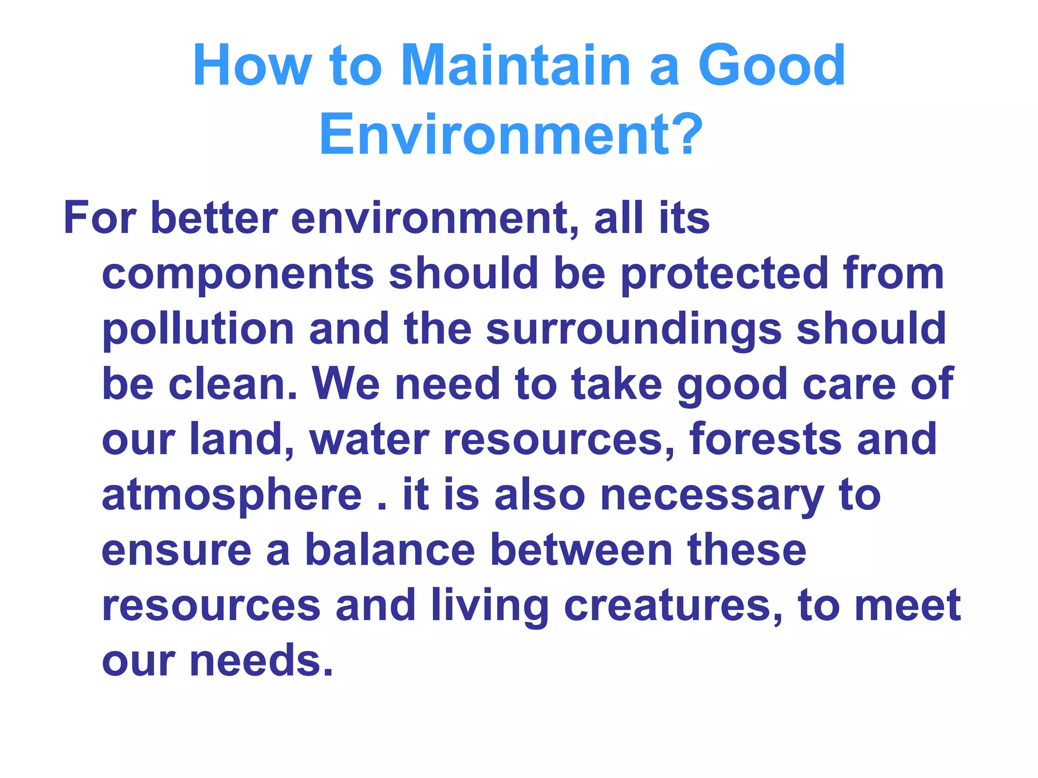 How to Maintain a Good Environment?   For better environment, all its components should be protected from pollution and the surroundings should be clean. We need to take good care of our land, water resources, forests and atmosphere . it is also necessary to ensure a balance between these resources and living creatures, to meet our needs.  