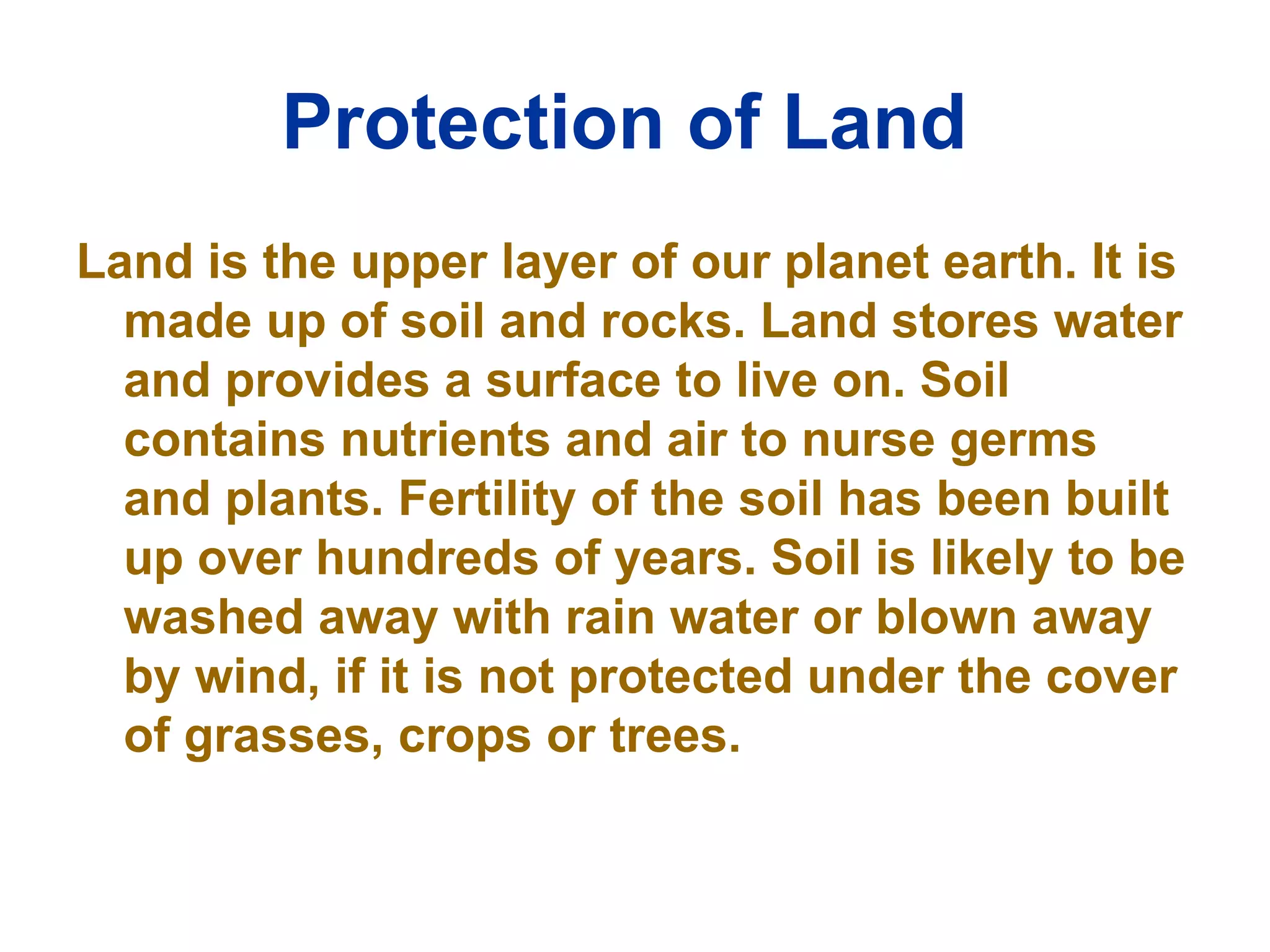 Protection of Land   Land is the upper layer of our planet earth. It is made up of soil and rocks. Land stores water and provides a surface to live on. Soil contains nutrients and air to nurse germs and plants. Fertility of the soil has been built up over hundreds of years. Soil is likely to be washed away with rain water or blown away by wind, if it is not protected under the cover of grasses, crops or trees.  