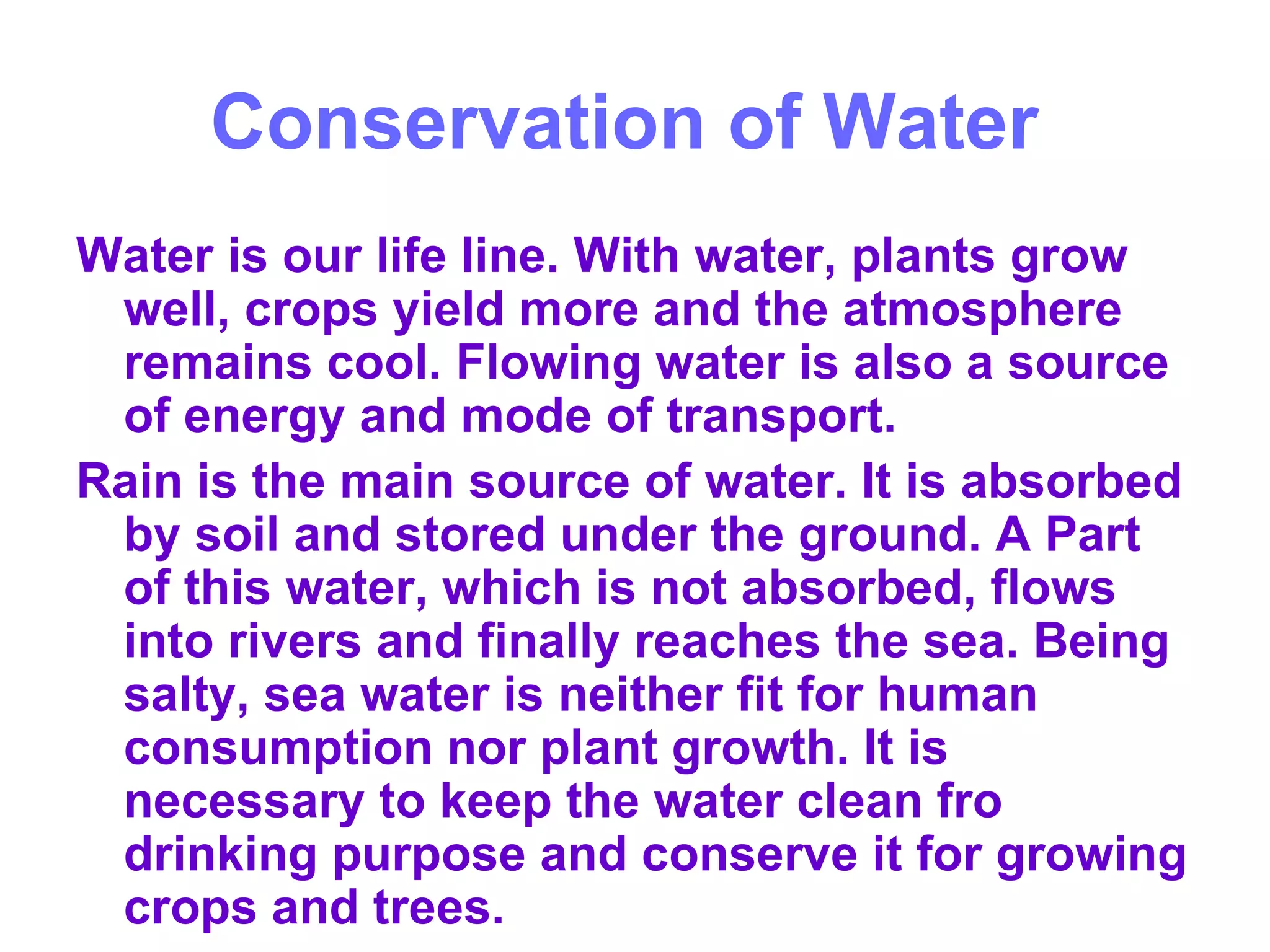 Conservation of Water   Water is our life line. With water, plants grow well, crops yield more and the atmosphere remains cool. Flowing water is also a source of energy and mode of transport.  Rain is the main source of water. It is absorbed by soil and stored under the ground. A Part of this water, which is not absorbed, flows into rivers and finally reaches the sea. Being salty, sea water is neither fit for human consumption nor plant growth. It is necessary to keep the water clean fro drinking purpose and conserve it for growing crops and trees.  