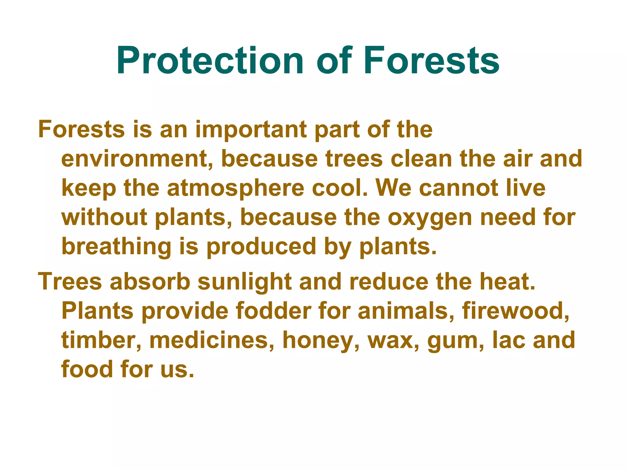 Protection of Forests   Forests is an important part of the environment, because trees clean the air and keep the atmosphere cool. We cannot live without plants, because the oxygen need for breathing is produced by plants.  Trees absorb sunlight and reduce the heat. Plants provide fodder for animals, firewood, timber, medicines, honey, wax, gum, lac and food for us.  