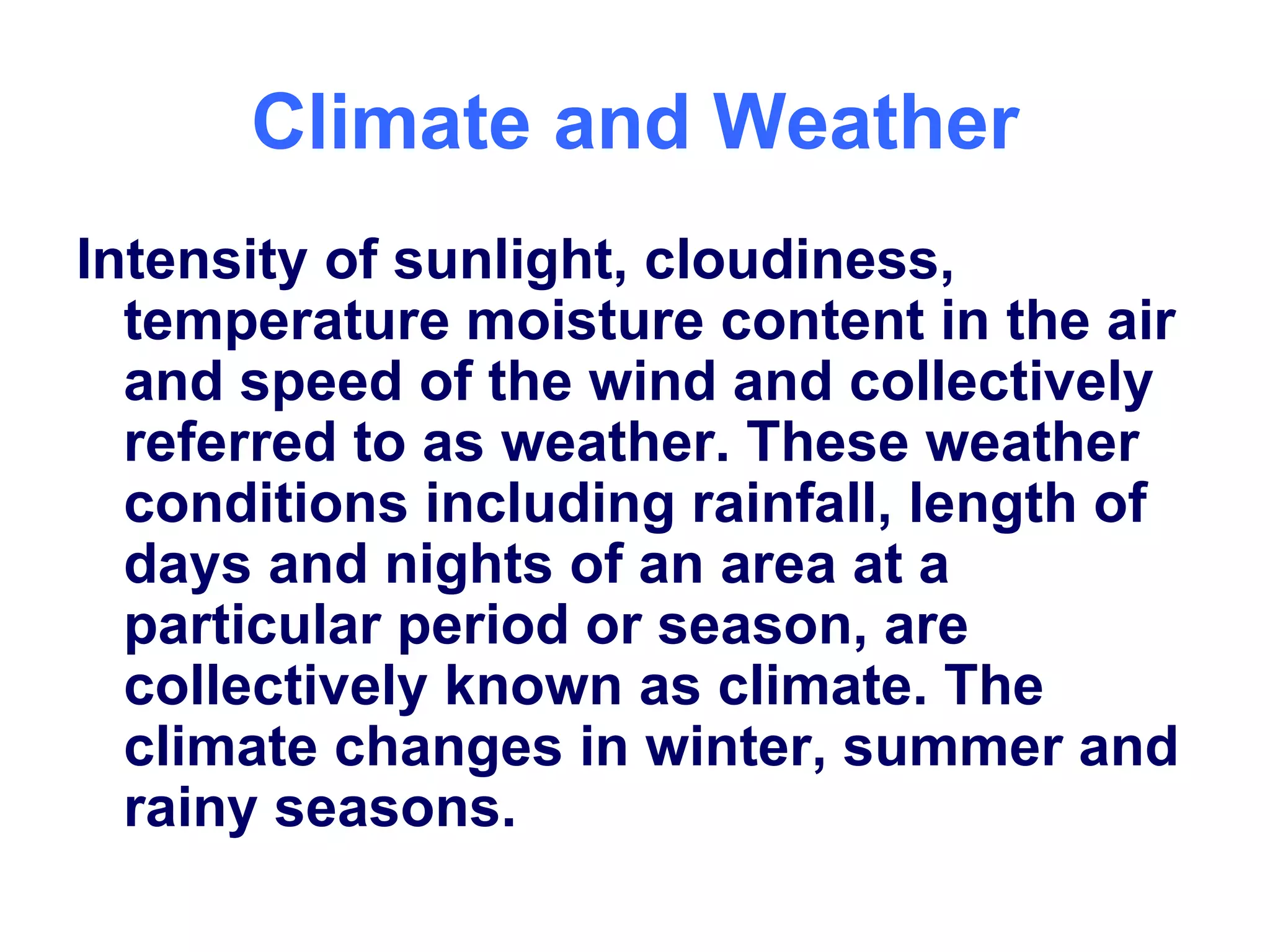 Climate and Weather Intensity of sunlight, cloudiness, temperature moisture content in the air and speed of the wind and collectively referred to as weather. These weather conditions including rainfall, length of days and nights of an area at a particular period or season, are collectively known as climate. The climate changes in winter, summer and rainy seasons.  