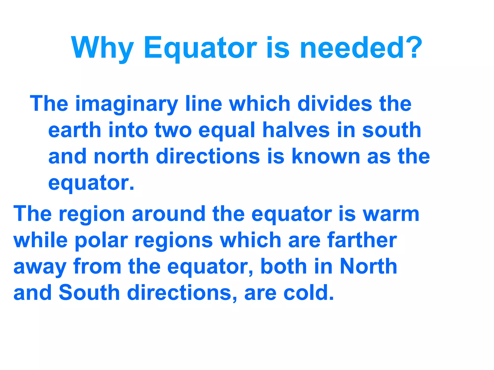 Why Equator is needed? The imaginary line which divides the earth into two equal halves in south and north directions is known as the equator. The region around the equator is warm  while polar regions which are farther  away from the equator, both in North  and South directions, are cold. 