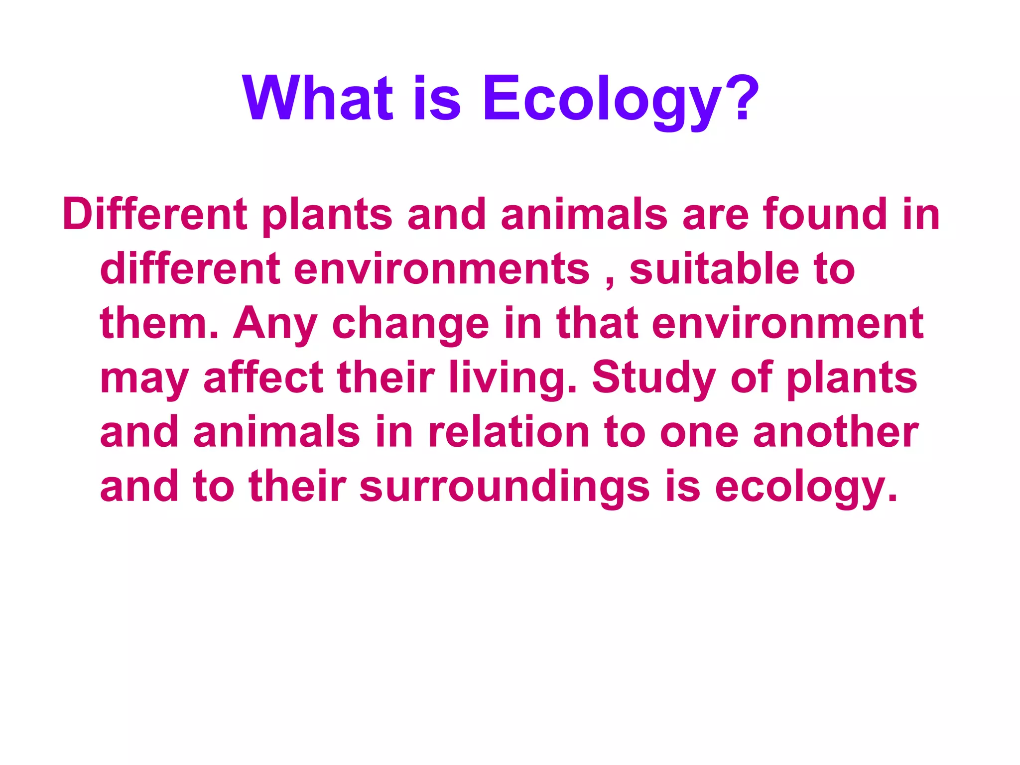 What is Ecology?   Different plants and animals are found in different environments , suitable to them. Any change in that environment may affect their living. Study of plants and animals in relation to one another and to their surroundings is ecology.  