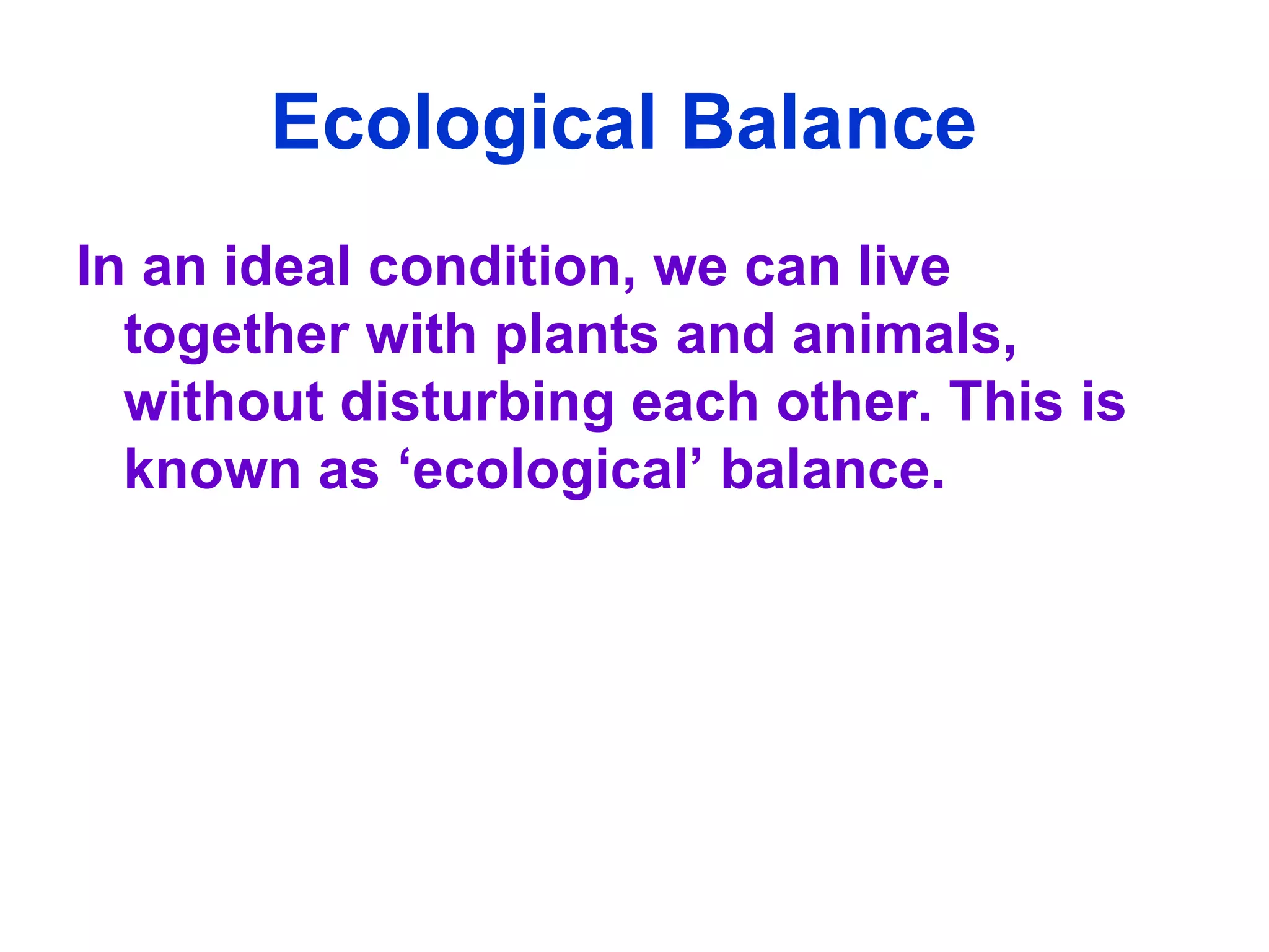 Ecological Balance   In an ideal condition, we can live together with plants and animals, without disturbing each other. This is known as ‘ecological’ balance.  