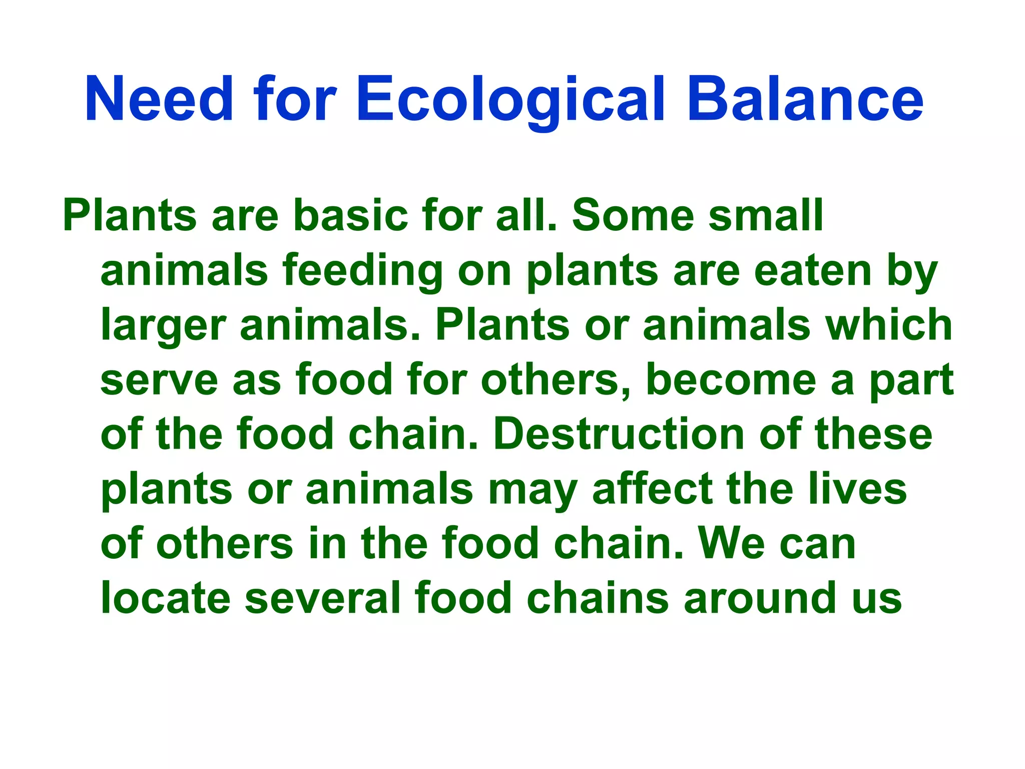 Need for Ecological Balance   Plants are basic for all. Some small animals feeding on plants are eaten by larger animals. Plants or animals which serve as food for others, become a part of the food chain. Destruction of these plants or animals may affect the lives of others in the food chain. We can locate several food chains around us 