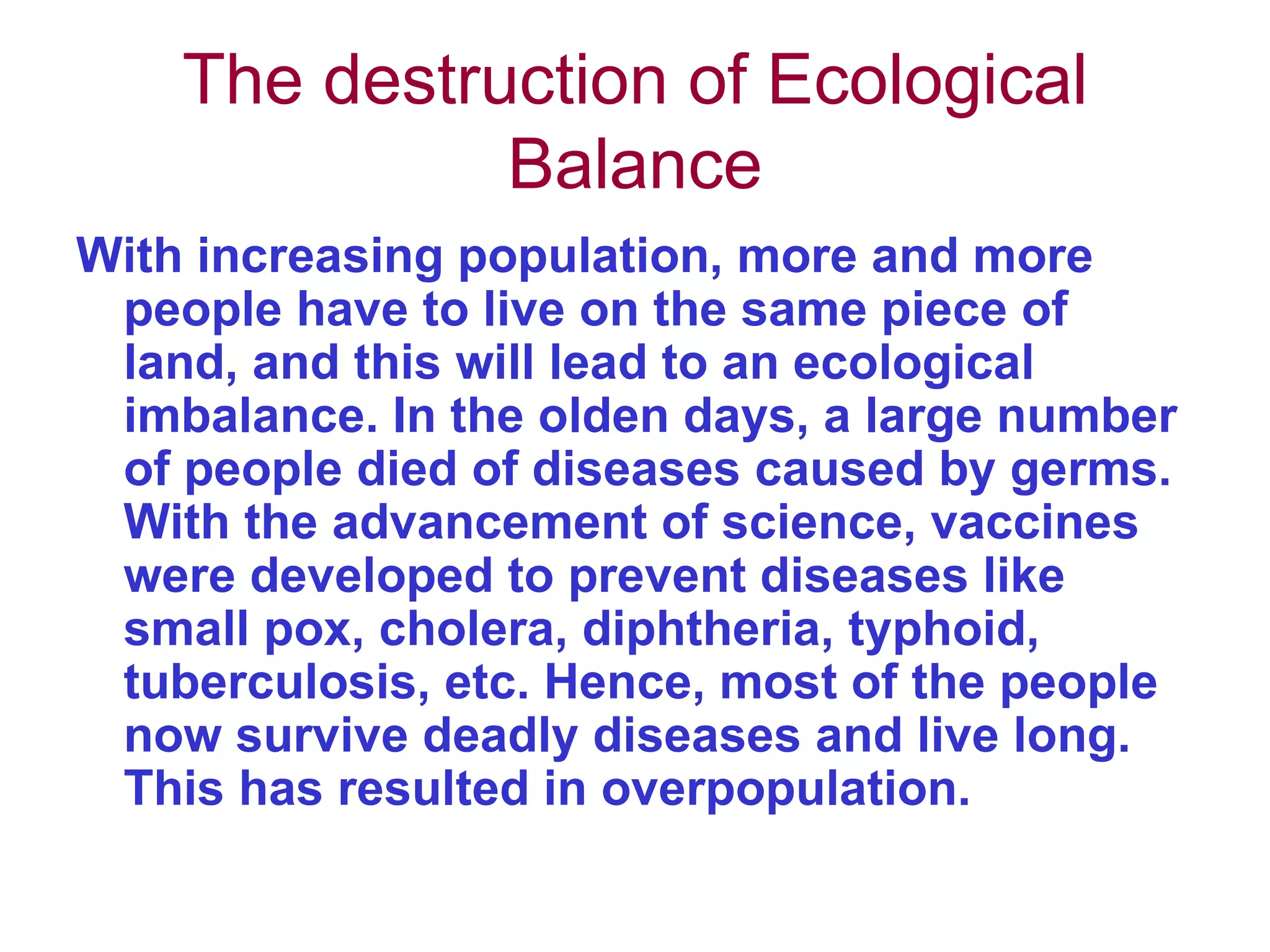 The destruction of Ecological Balance With increasing population, more and more people have to live on the same piece of land, and this will lead to an ecological imbalance. In the olden days, a large number of people died of diseases caused by germs. With the advancement of science, vaccines were developed to prevent diseases like small pox, cholera, diphtheria, typhoid, tuberculosis, etc. Hence, most of the people now survive deadly diseases and live long. This has resulted in overpopulation.  
