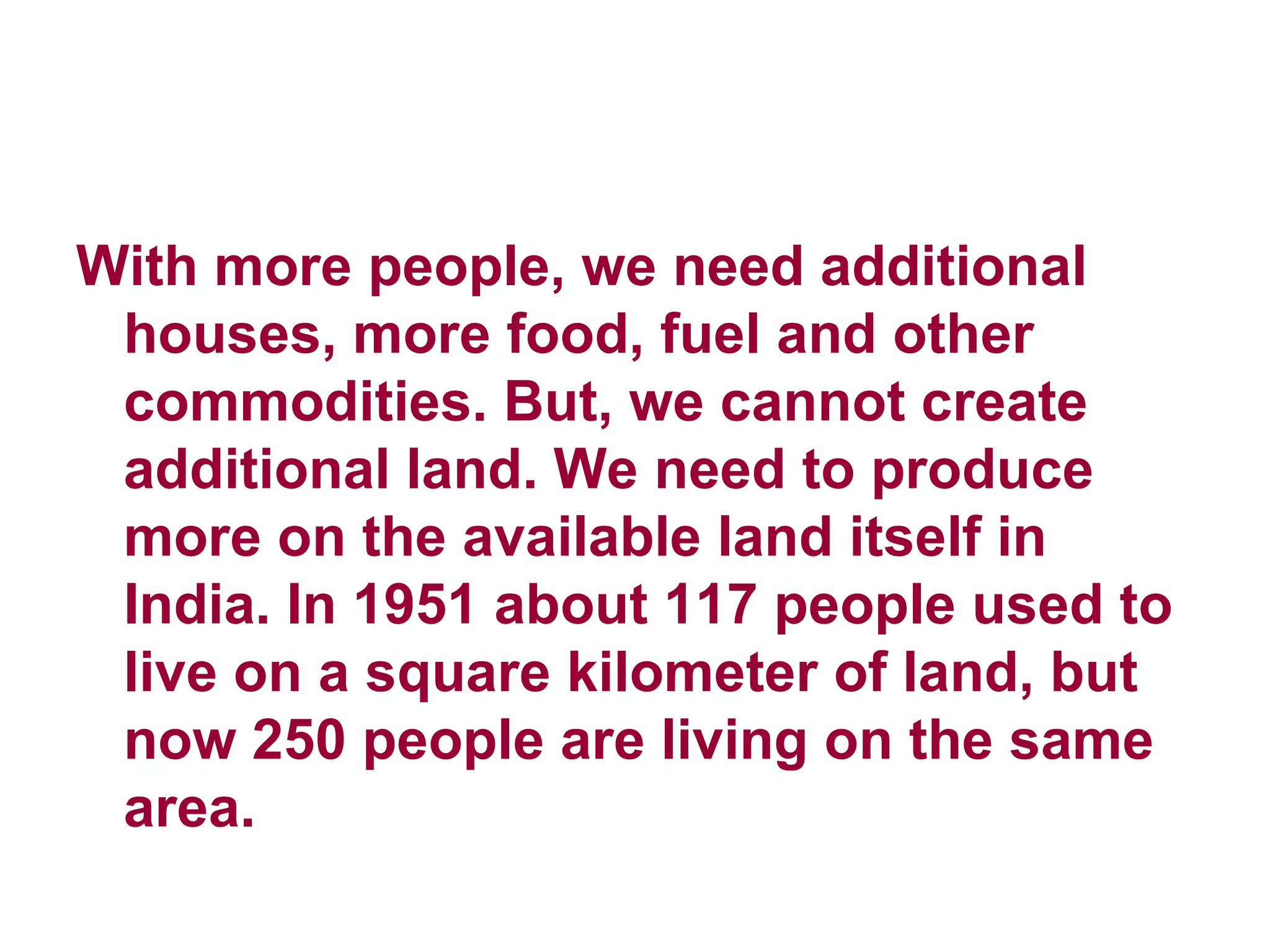 With more people, we need additional houses, more food, fuel and other commodities. But, we cannot create additional land. We need to produce more on the available land itself in India. In 1951 about 117 people used to live on a square kilometer of land, but now 250 people are living on the same area. 