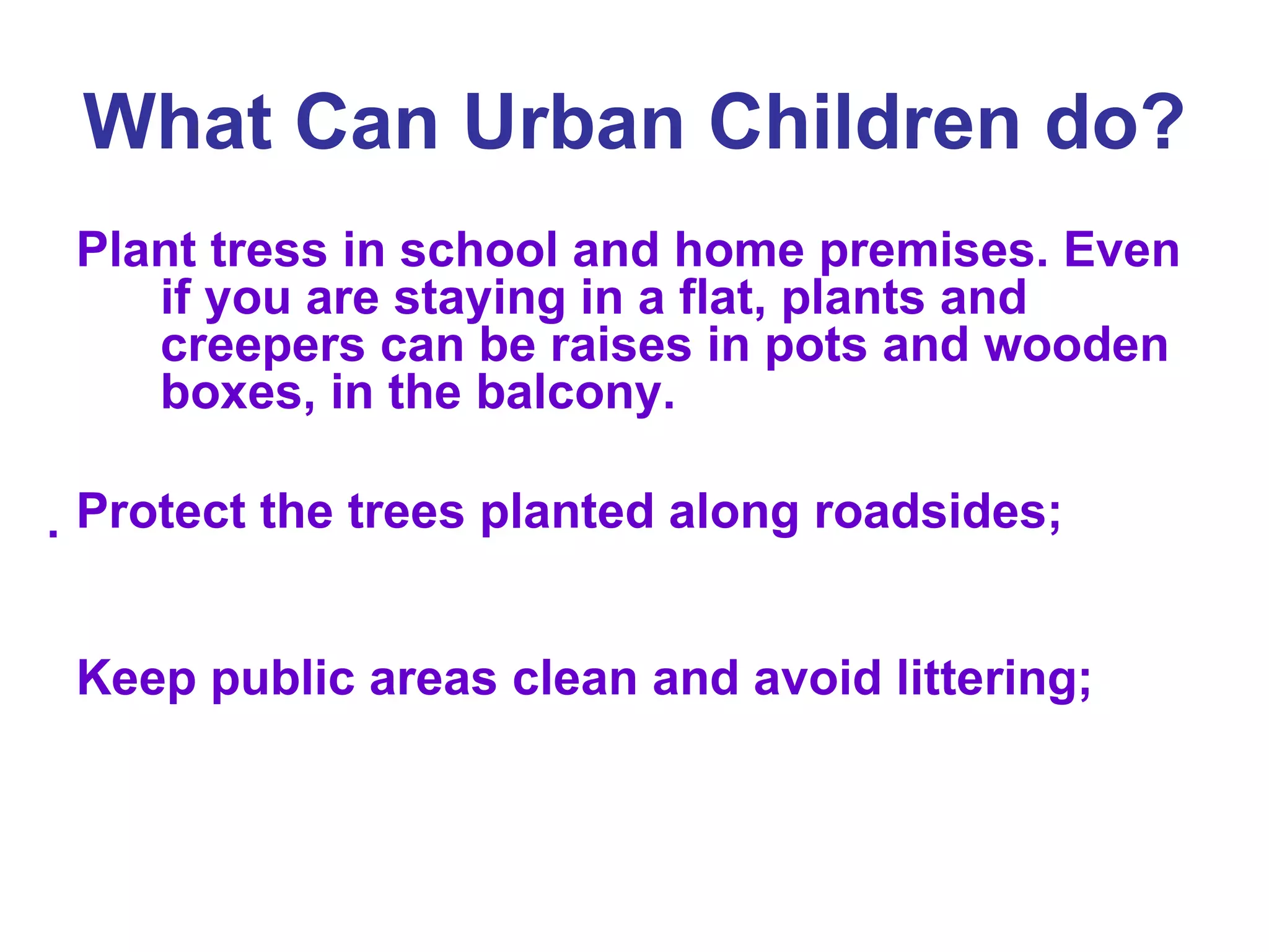 What Can Urban Children do?   Plant tress in school and home premises. Even if you are staying in a flat, plants and creepers can be raises in pots and wooden boxes, in the balcony.  Protect the trees planted along roadsides;  Keep public areas clean and avoid littering;  